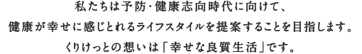 私たちは予防・健康志向時代にむけて、健康が幸せに感じられるライフスタイルを提案することを目指します。くりけっとの想いは「幸せな良質生活」です。